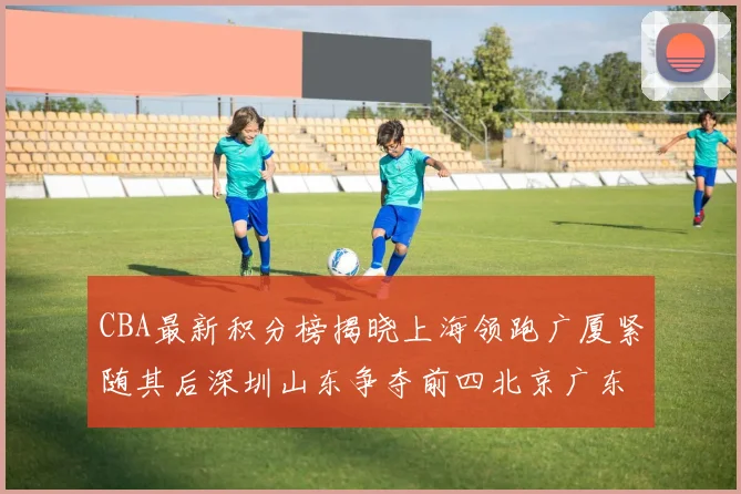 CBA最新积分榜揭晓上海领跑广厦紧随其后深圳山东争夺前四北京广东稳居前列