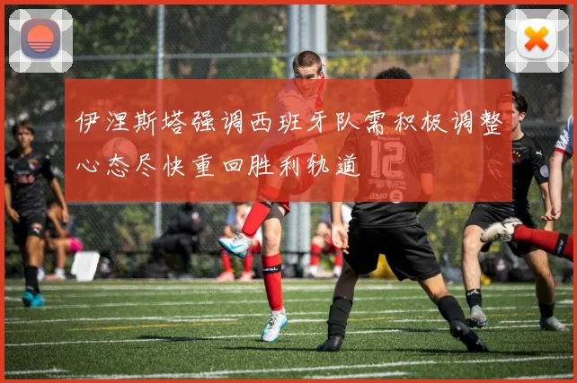 伊涅斯塔强调西班牙队需积极调整心态尽快重回胜利轨道