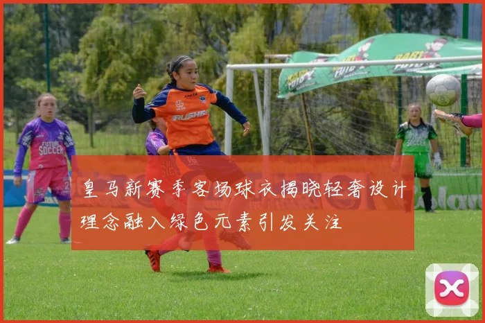 皇马新赛季客场球衣揭晓轻奢设计理念融入绿色元素引发关注