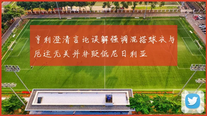 亨利澄清言论误解强调混搭球衣与厄运无关并非贬低尼日利亚