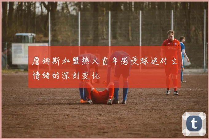詹姆斯加盟热火首年感受球迷对立情绪的深刻变化