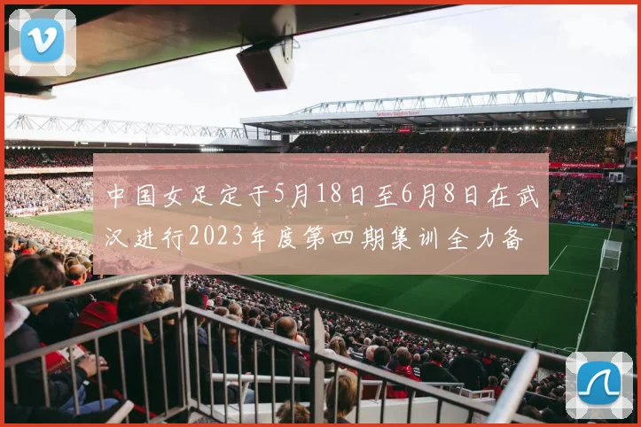 中国女足定于5月18日至6月8日在武汉进行2023年度第四期集训全力备战国际赛事