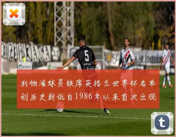 利物浦球员缺席英格兰世界杯名单创历史新低自1986年以来首次出现