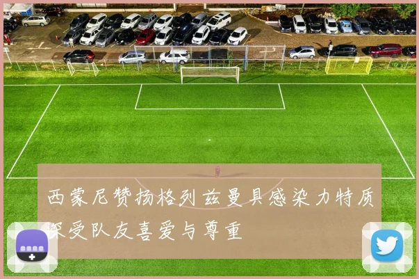 西蒙尼赞扬格列兹曼具感染力特质深受队友喜爱与尊重