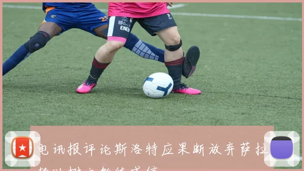 电讯报评论斯洛特应果断放弃萨拉赫以树立教练威信