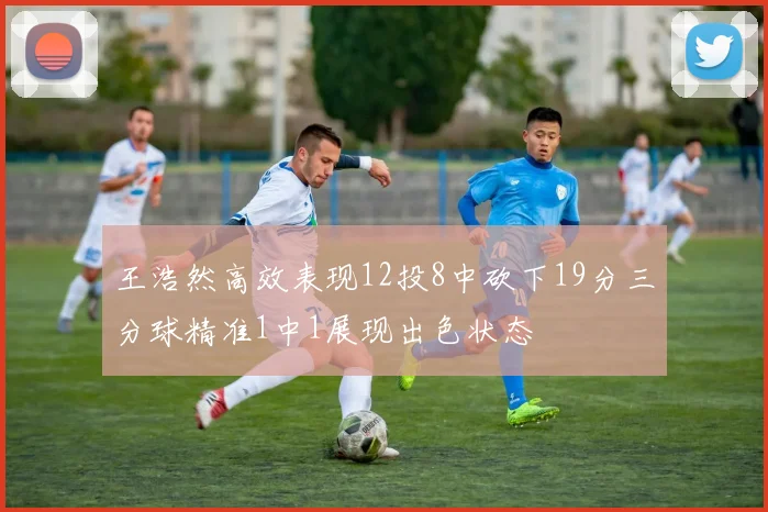 王浩然高效表现12投8中砍下19分三分球精准1中1展现出色状态