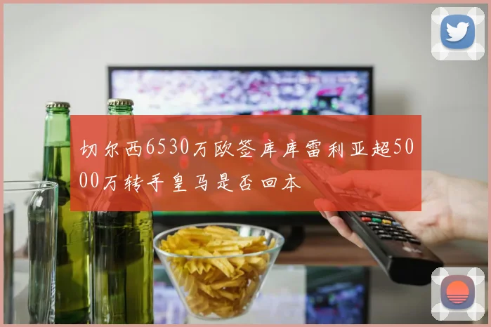 切尔西6530万欧签库库雷利亚超5000万转手皇马是否回本