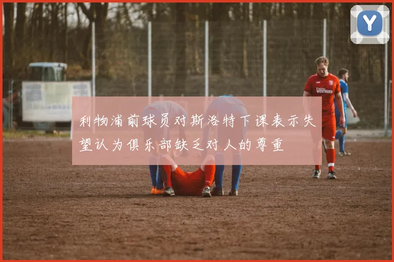 利物浦前球员对斯洛特下课表示失望认为俱乐部缺乏对人的尊重