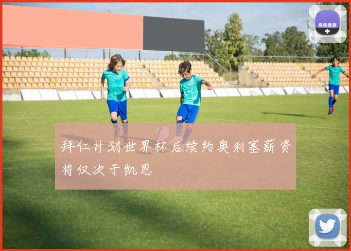 拜仁计划世界杯后续约奥利塞薪资将仅次于凯恩