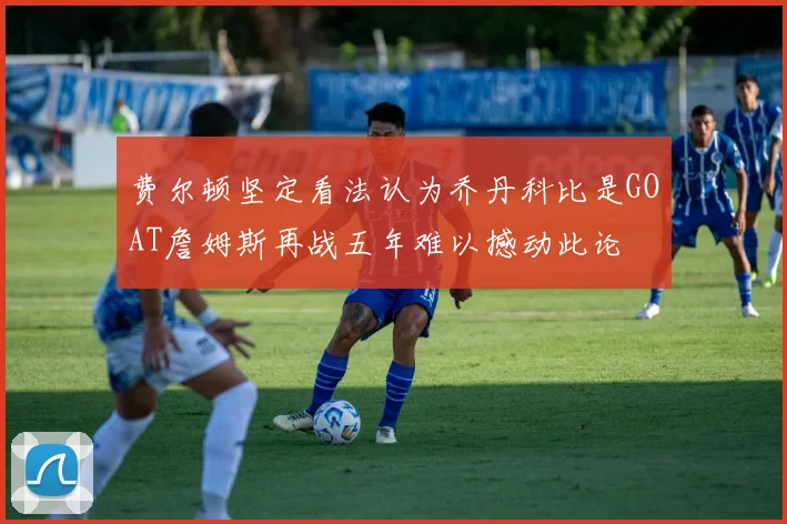 费尔顿坚定看法认为乔丹科比是GOAT詹姆斯再战五年难以撼动此论