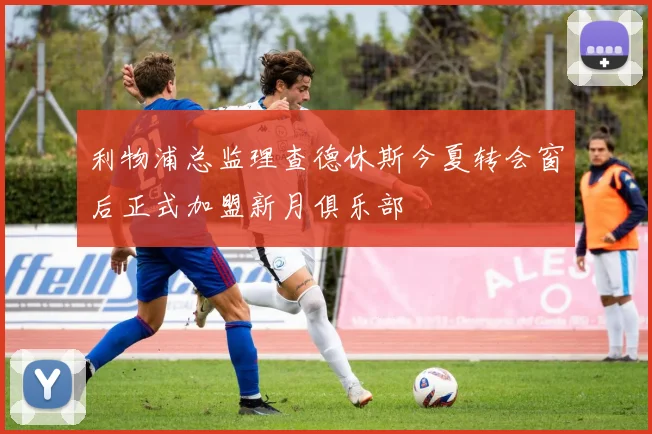 利物浦总监理查德休斯今夏转会窗后正式加盟新月俱乐部