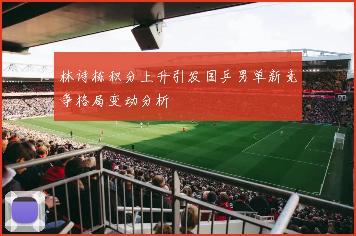 林诗栋积分上升引发国乒男单新竞争格局变动分析