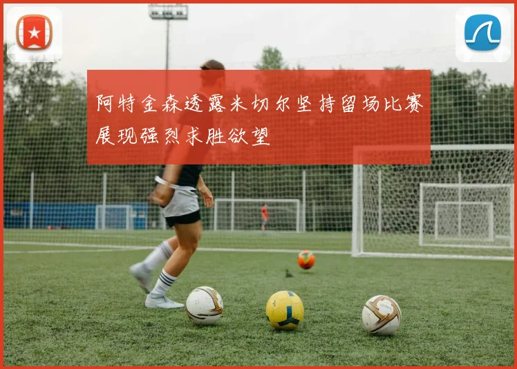 阿特金森透露米切尔坚持留场比赛展现强烈求胜欲望