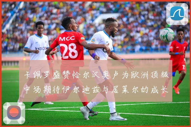 卡佩罗盛赞恰尔汉奥卢为欧洲顶级中场期待伊尔迪兹与居莱尔的成长
