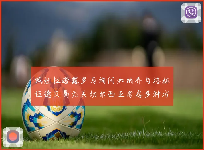 佩杜拉透露罗马询问加纳乔与格林伍德交易无关切尔西正考虑多种方案