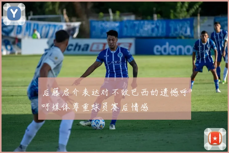 后藤启介表达对不敌巴西的遗憾呼吁媒体尊重球员赛后情感