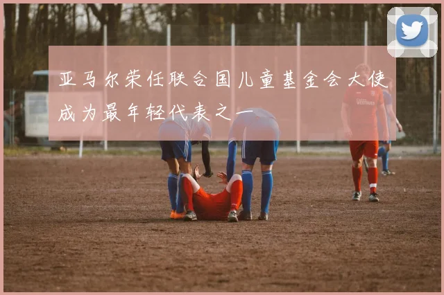 亚马尔荣任联合国儿童基金会大使成为最年轻代表之一