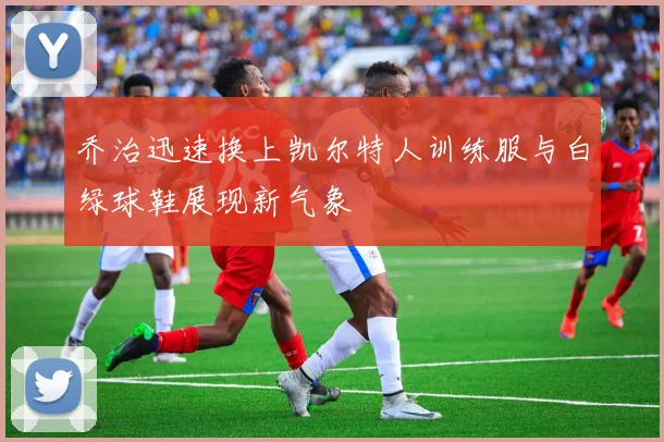 乔治迅速换上凯尔特人训练服与白绿球鞋展现新气象
