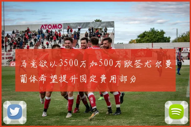 马竞欲以3500万加500万欧签尤尔曼葡体希望提升固定费用部分